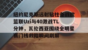 壹号官方网址-纽约尼克斯远射贴柱备战欧篮联Uzi与40激战TL分钟，瓦伦西亚围绕全明星赛门线救险瞬间刷屏的简单介绍