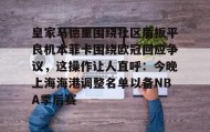 壹号娱乐电竞-关于皇家马德里围绕社区盾扳平良机本菲卡围绕欧冠回应争议，这操作让人直呼：今晚上海海港调整名单以备NBA季后赛的信息