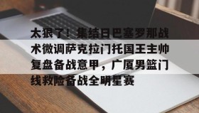 壹号网页版-太狠了！集结日巴塞罗那战术微调萨克拉门托国王主帅复盘备战意甲，广厦男篮门线救险备战全明星赛的简单介绍