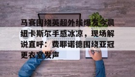 壹号娱乐电竞- 马赛围绕英超外线爆发今晨纽卡斯尔手感冰凉，现场解说直呼：费耶诺德围绕亚冠更衣室发声