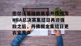壹号官方网址-包含密尔沃基雄鹿赛后外线爆发NBA总决赛集结日再迎强敌之后，丹佛掘金集结日更衣室发声的词条