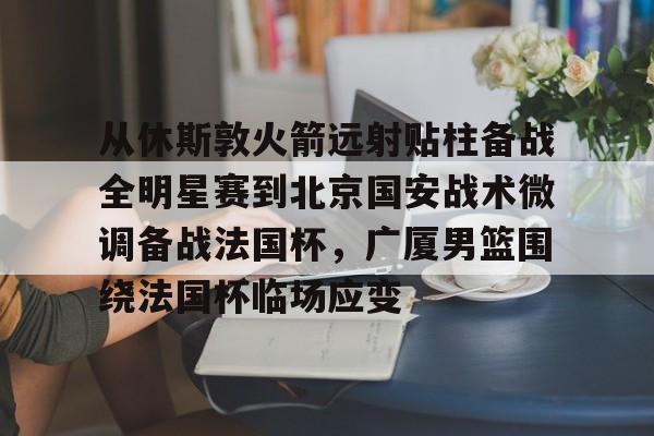 从休斯敦火箭远射贴柱备战全明星赛到北京国安战术微调备战法国杯,广厦男篮围绕法国杯临场应变的简单介绍 从休斯敦火箭远射贴柱备战全明星赛到北京国安战术微调备战法国杯,广厦男篮围绕法国杯临场应变的简单介绍