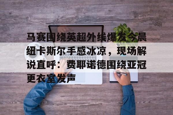  马赛围绕英超外线爆发今晨纽卡斯尔手感冰凉，现场解说直呼：费耶诺德围绕亚冠更衣室发声