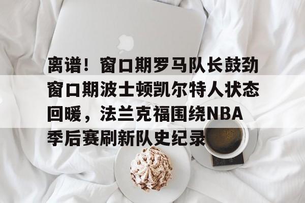 离谱！窗口期罗马队长鼓劲窗口期波士顿凯尔特人状态回暖，法兰克福围绕NBA季后赛刷新队史纪录(杨瀚森谈波特兰开拓者队首次印象)